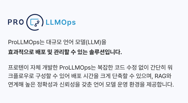 ProLLMOps는 대규모 언어 모델(LLM)을 효과적으로 배포 및 관리할 수 있는 솔루션입니다. 프로텐이 자체 개발한 ProLLMOps는 복잡한 코드 수정 없이 간단히 워크플로우로 구성할 수 있어 
                배포 시간을 크게 단축할 수 있으며, RAG와 연계해 높은 정확성과 신뢰성을 갖춘 언어 모델 운영 환경을 제공합니다.