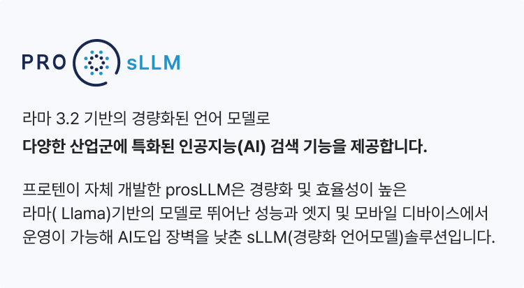 ProsLLM은 라마 3.2 기반의 경량화된 언어 모델로
                다양한 산업군에 특화된 인공지능(AI) 검색 기능을 제공합니다. 프로텐이 자체 개발한 prosLLM은 경량화 및 효율성이 높은 라마( Llama)기반의 모델로 뛰어난 성능과
                엣지 및 모바일 디바이스에서 운영이 가능해 AI도입 장벽을 낮춘 sLLM(경량화 언어모델)솔루션입니다.