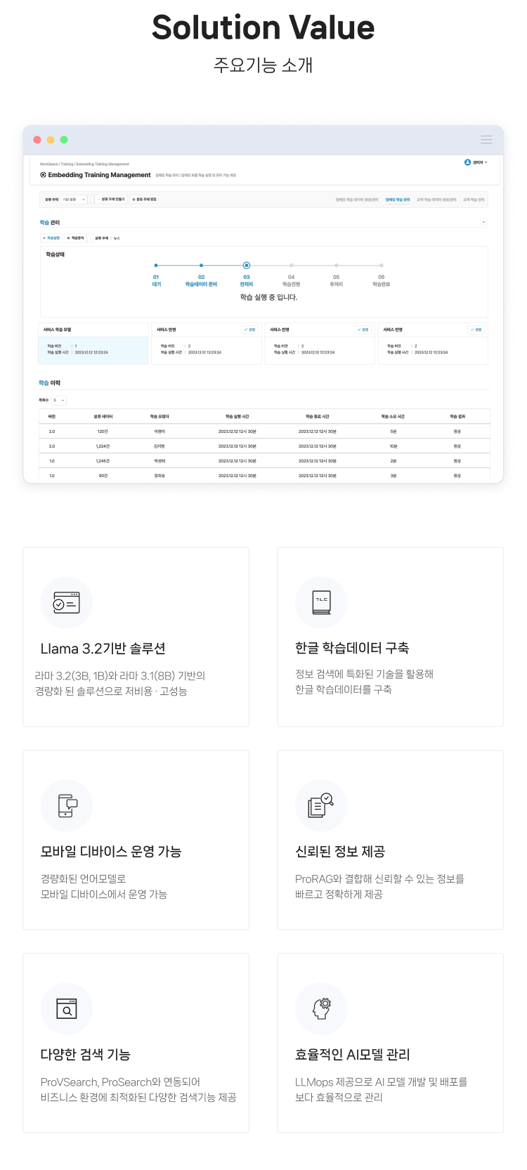 ProsLLM 주요기능 소개. 1. Llama 3.2기반 솔루션 : 라마 3.2(3B, 1B)와 라마 3.1(8B) 기반의
                경량화 된 솔루션으로 저비용 · 고성능, 2. 한글 학습데이터 구축 : 정보 검색에 특화된 기술을 활용해
                한글 학습데이터를 구축, 3. 모바일 디바이스 운영 가능 : 경량화된 언어모델로
                모바일 디바이스에서 운영 가능, 4. 신뢰된 정보 제공 : ProRAG와 결합해 신뢰할 수 있는 정보를
                빠르고 정확하게 제공, 5. 다양한 검색 기능 : ProVSearch, ProSearch와 연동되어
                비즈니스 환경에 최적화된 다양한 검색기능 제공, 6. 효율적인 AI모델 관리 : LLMops 제공으로 AI 모델 개발 및 배포를
                보다 효율적으로 관리