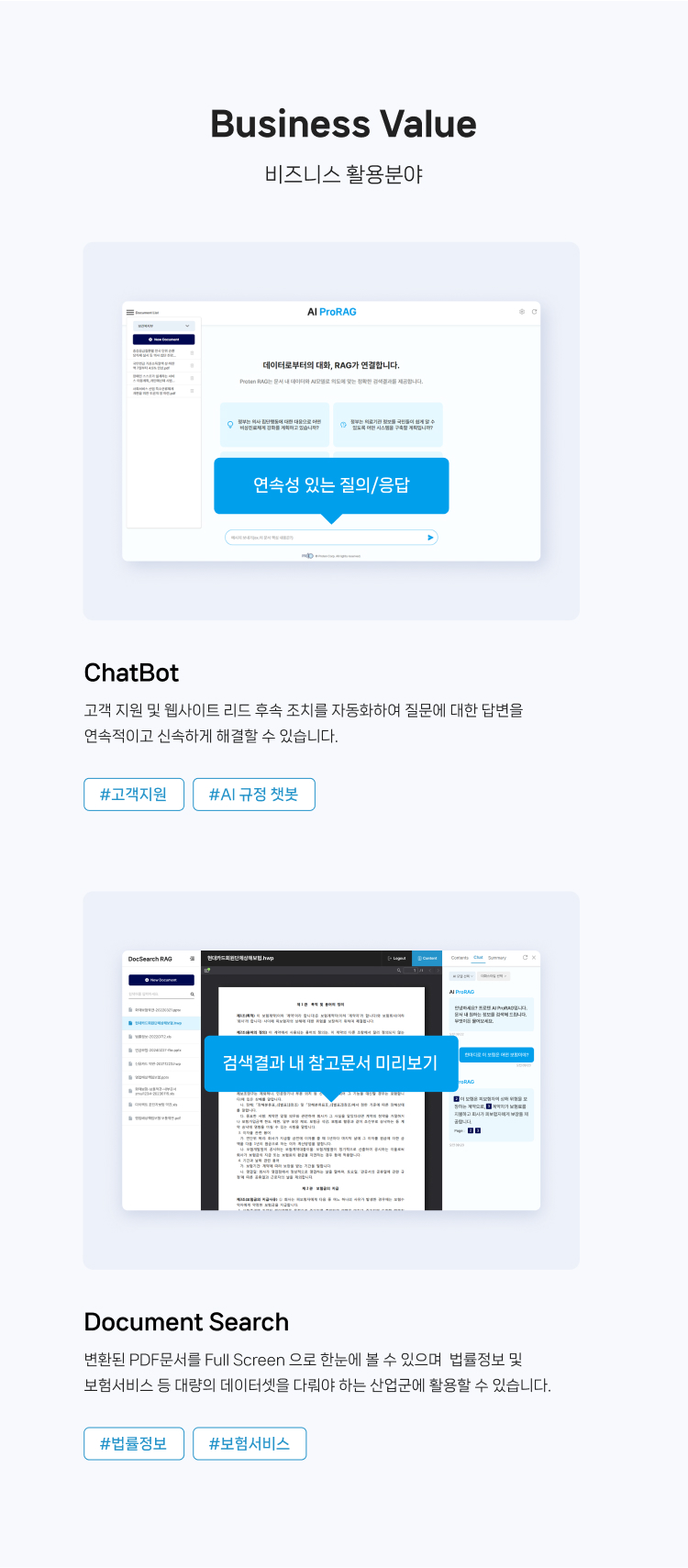 
                비즈니스 활용분야
                1. ChatBot : 
                고객 지원 및 웹사이트 리드 후속 조치를 자동화하여 질문에 대한 답변을 
                연속적이고 신속하게 해결할 수 있습니다.
                #고객지원 #AI 규정 챗봇
                
                2.Document Search  :
                변환된 PDF문서를 Full Screen 으로 한눈에 볼 수 있으며  법률정보 및 
                보험서비스 등 대량의 데이터셋을 다뤄야 하는 산업군에 활용할 수 있습니다. 
                #법률정보 #보험서비스